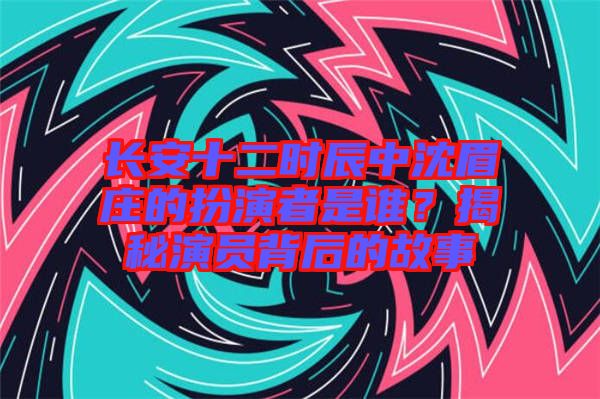 長安十二時辰中沈眉莊的扮演者是誰？揭秘演員背后的故事