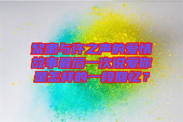 黎肅與許之聲的愛情故事最后一次說愛你是怎樣的一段回憶？