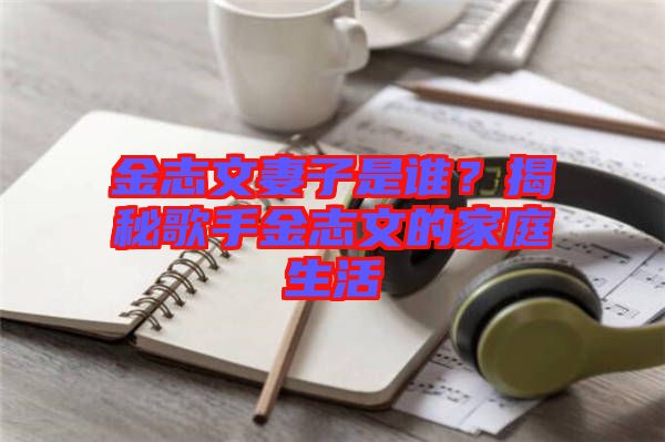 金志文妻子是誰？揭秘歌手金志文的家庭生活