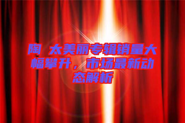 陶喆太美麗專輯銷量大幅攀升，市場最新動態(tài)解析
