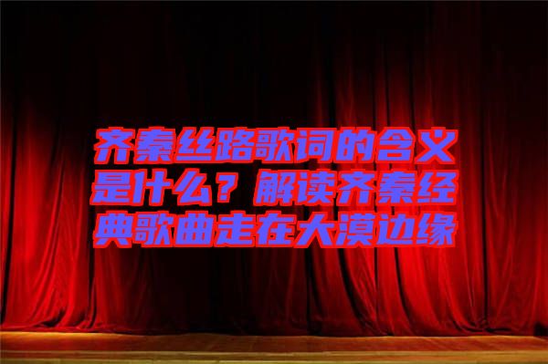 齊秦絲路歌詞的含義是什么？解讀齊秦經(jīng)典歌曲走在大漠邊緣