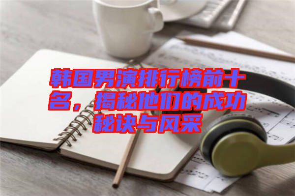 韓國(guó)男演排行榜前十名，揭秘他們的成功秘訣與風(fēng)采