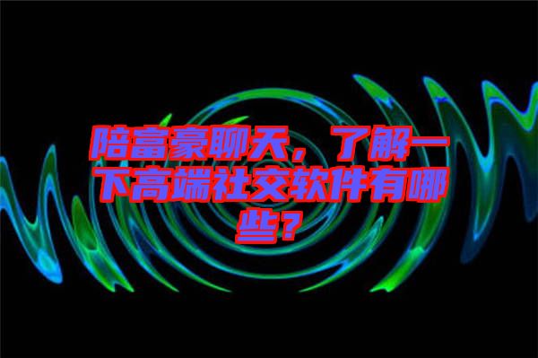 陪富豪聊天，了解一下高端社交軟件有哪些？