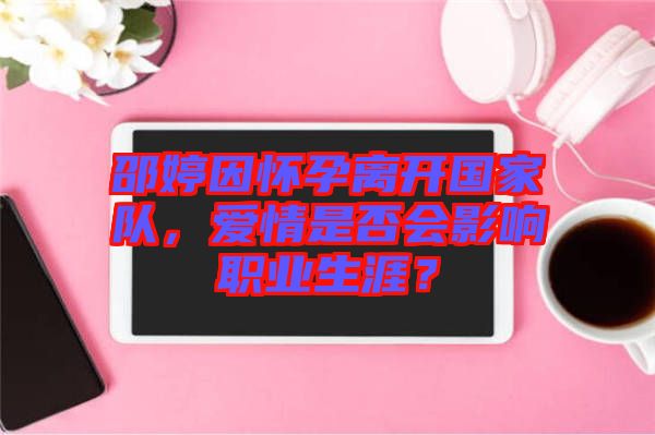 邵婷因懷孕離開國家隊，愛情是否會影響職業(yè)生涯？