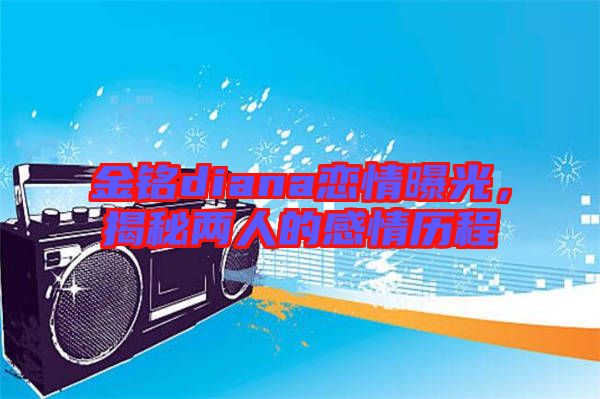 金銘diana戀情曝光，揭秘兩人的感情歷程