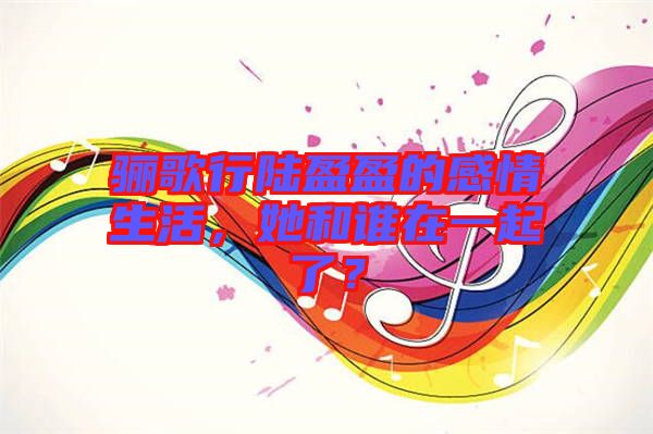驪歌行陸盈盈的感情生活，她和誰在一起了？