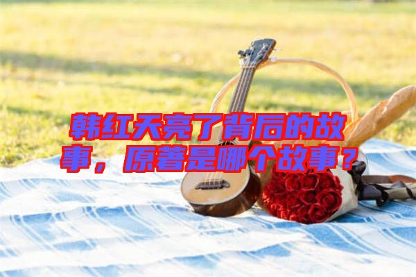 韓紅天亮了背后的故事，原著是哪個故事？