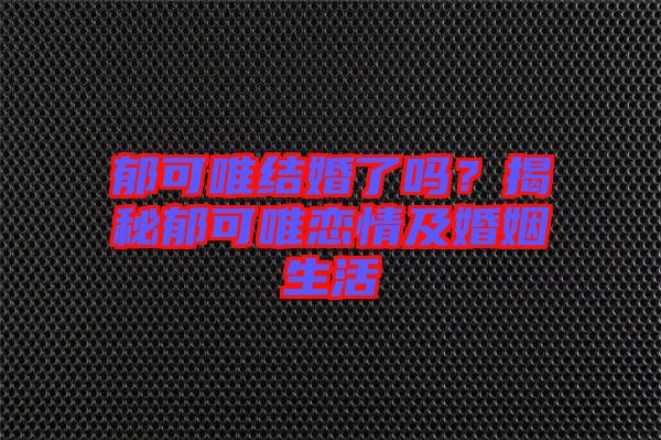 郁可唯結(jié)婚了嗎？揭秘郁可唯戀情及婚姻生活