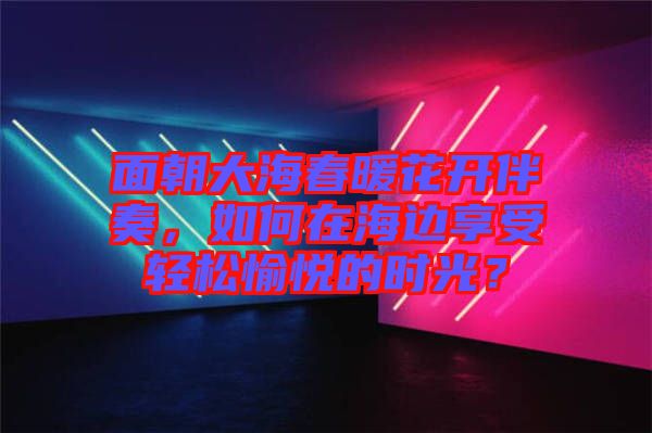 面朝大海春暖花開伴奏，如何在海邊享受輕松愉悅的時光？