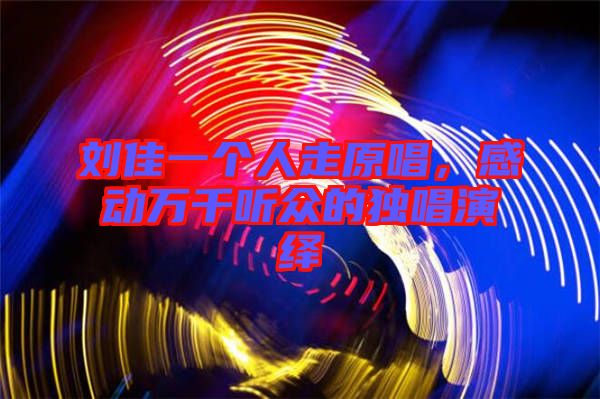 劉佳一個(gè)人走原唱，感動(dòng)萬千聽眾的獨(dú)唱演繹