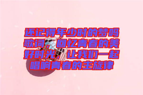 還記得年少時的夢嗎歌詞，回憶青春的美好時光，讓我們一起唱響青春的主旋律