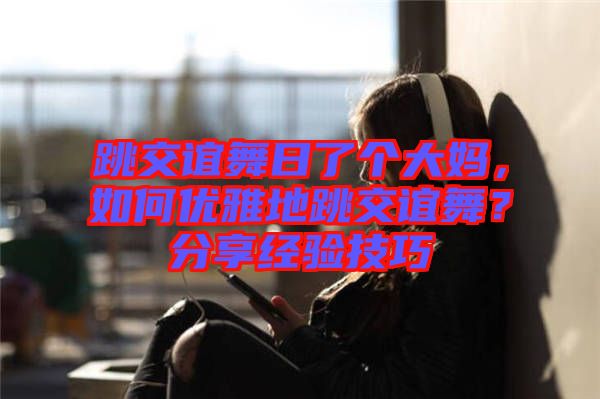 跳交誼舞日了個(gè)大媽，如何優(yōu)雅地跳交誼舞？分享經(jīng)驗(yàn)技巧