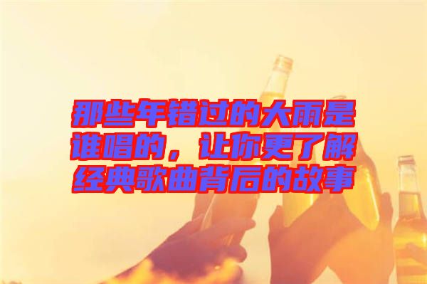 那些年錯過的大雨是誰唱的，讓你更了解經(jīng)典歌曲背后的故事