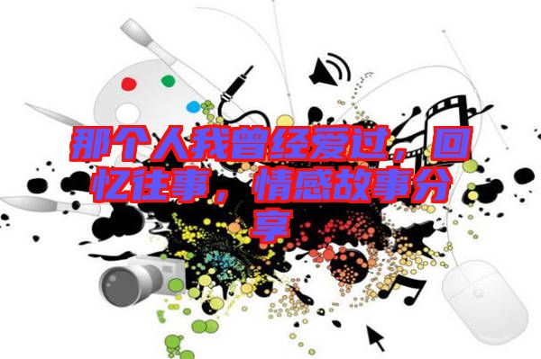 那個人我曾經(jīng)愛過，回憶往事，情感故事分享
