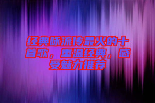 經(jīng)典詠流傳最火的十首歌，重溫經(jīng)典，感受魅力推薦