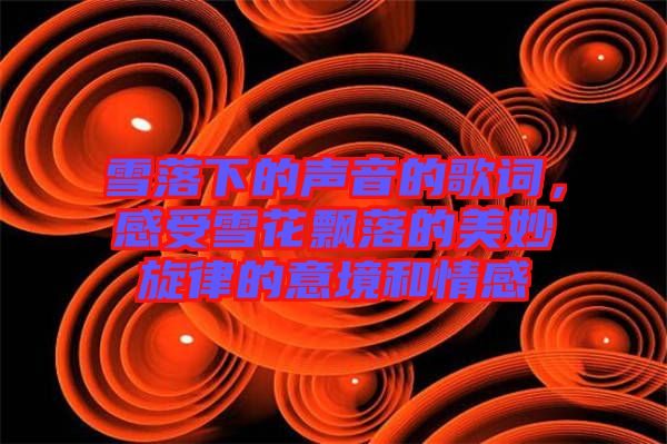 雪落下的聲音的歌詞，感受雪花飄落的美妙旋律的意境和情感