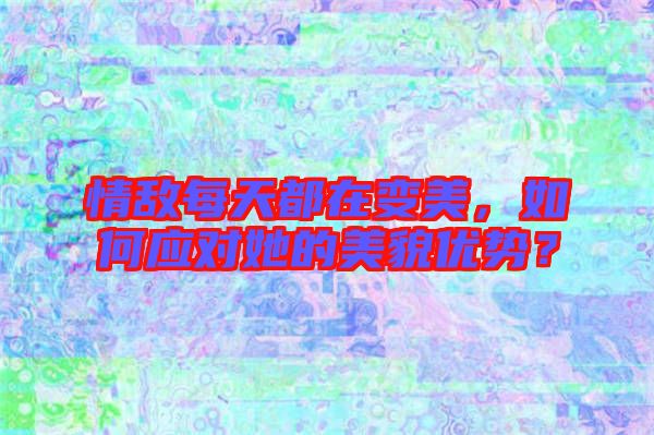 情敵每天都在變美，如何應對她的美貌優(yōu)勢？