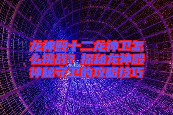 龍神殿十二龍神衛(wèi)怎么挑戰(zhàn)？探秘龍神殿神秘守衛(wèi)的攻略技巧