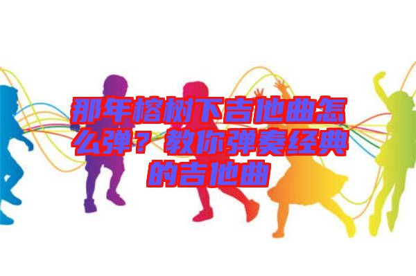 那年榕樹下吉他曲怎么彈？教你彈奏經(jīng)典的吉他曲
