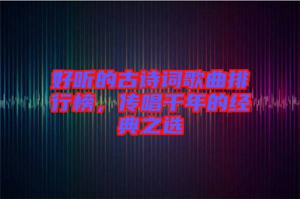 好聽的古詩詞歌曲排行榜，傳唱千年的經(jīng)典之選