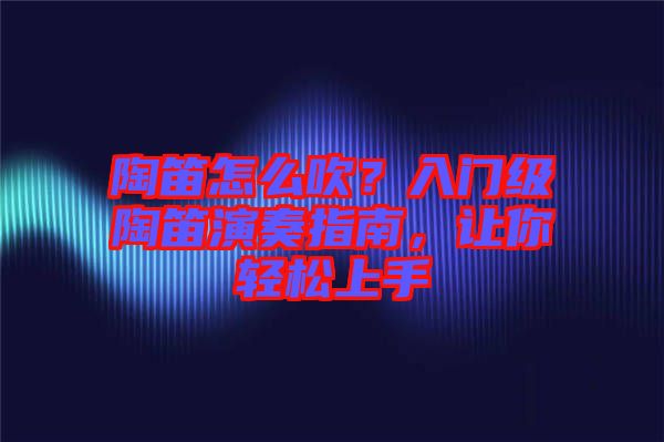 陶笛怎么吹？入門級陶笛演奏指南，讓你輕松上手