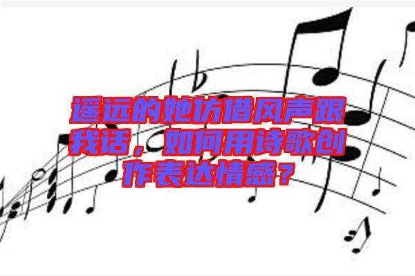 遙遠(yuǎn)的她仿借風(fēng)聲跟我話，如何用詩歌創(chuàng)作表達(dá)情感？