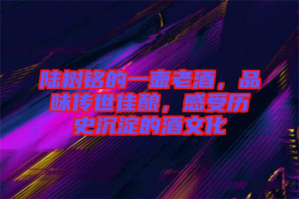 陸樹銘的一壺老酒，品味傳世佳釀，感受歷史沉淀的酒文化