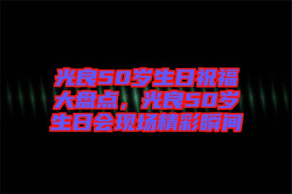 光良50歲生日祝福大盤點，光良50歲生日會現(xiàn)場精彩瞬間