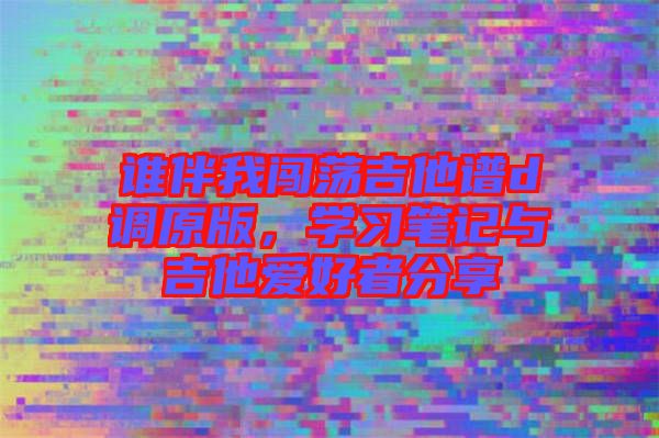 誰(shuí)伴我闖蕩吉他譜d調(diào)原版，學(xué)習(xí)筆記與吉他愛好者分享