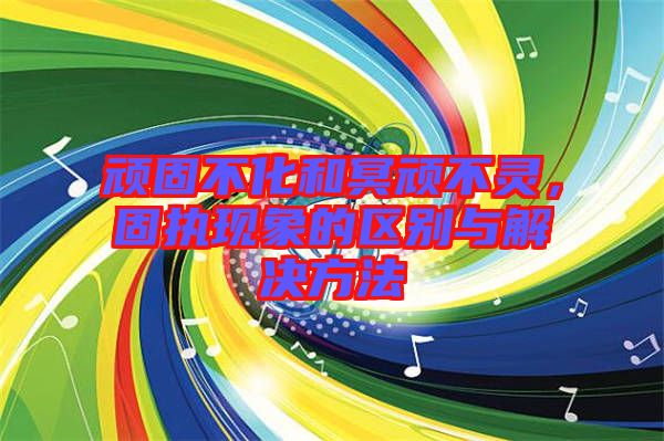 頑固不化和冥頑不靈，固執(zhí)現(xiàn)象的區(qū)別與解決方法