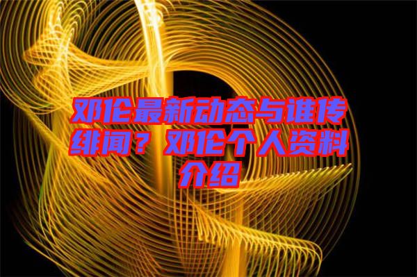鄧倫最新動態(tài)與誰傳緋聞？鄧倫個人資料介紹