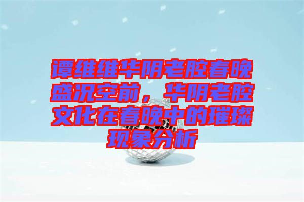 譚維維華陰老腔春晚盛況空前，華陰老腔文化在春晚中的璀璨現(xiàn)象分析
