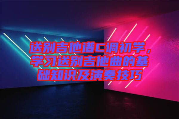 送別吉他譜C調(diào)初學(xué)，學(xué)習(xí)送別吉他曲的基礎(chǔ)知識及演奏技巧