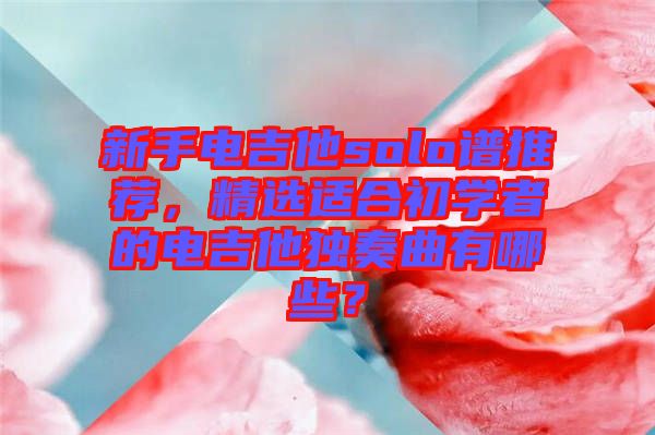 新手電吉他solo譜推薦，精選適合初學(xué)者的電吉他獨奏曲有哪些？
