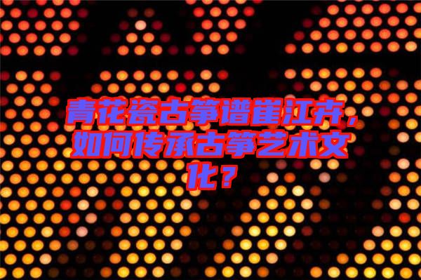 青花瓷古箏譜崔江卉，如何傳承古箏藝術文化？