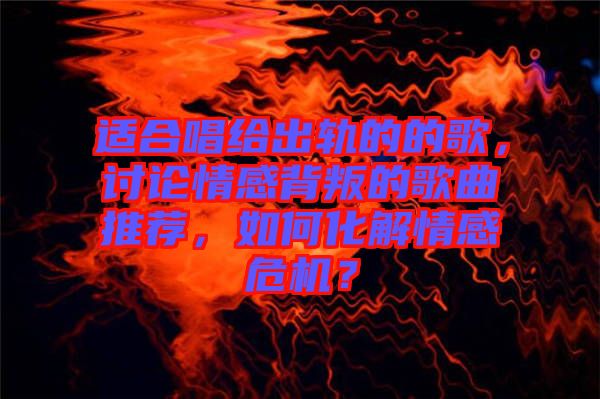 適合唱給出軌的的歌，討論情感背叛的歌曲推薦，如何化解情感危機？