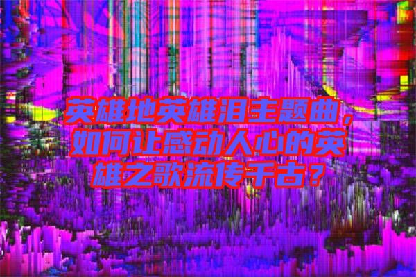 英雄地英雄淚主題曲，如何讓感動人心的英雄之歌流傳千古？