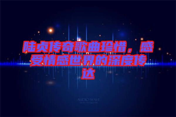 陸貞傳奇歌曲珍惜，感受情感世界的深度傳達