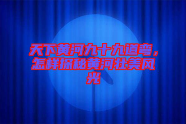 天下黃河九十九道彎，怎樣探秘黃河壯美風(fēng)光