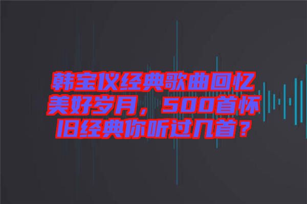 韓寶儀經(jīng)典歌曲回憶美好歲月，500首懷舊經(jīng)典你聽過(guò)幾首？