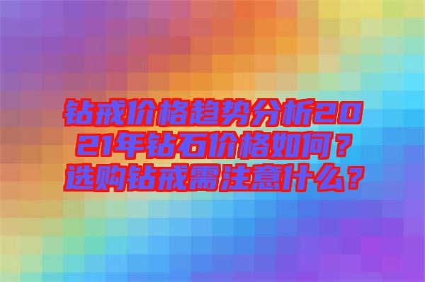 鉆戒價(jià)格趨勢分析2021年鉆石價(jià)格如何？選購鉆戒需注意什么？