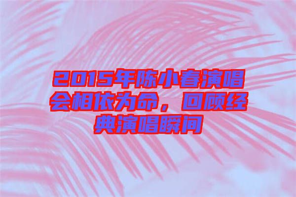 2015年陳小春演唱會相依為命，回顧經(jīng)典演唱瞬間