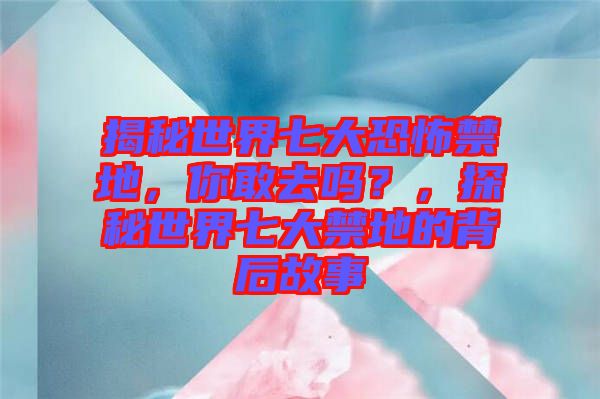 揭秘世界七大恐怖禁地，你敢去嗎？，探秘世界七大禁地的背后故事