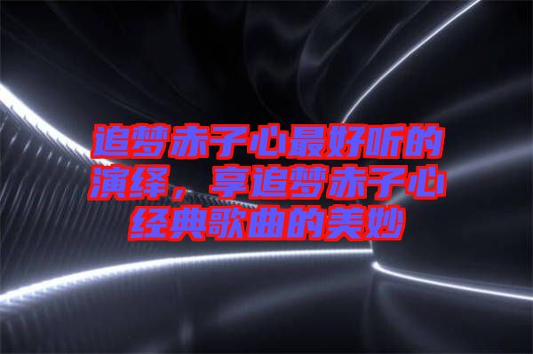 追夢赤子心最好聽的演繹，享追夢赤子心經(jīng)典歌曲的美妙