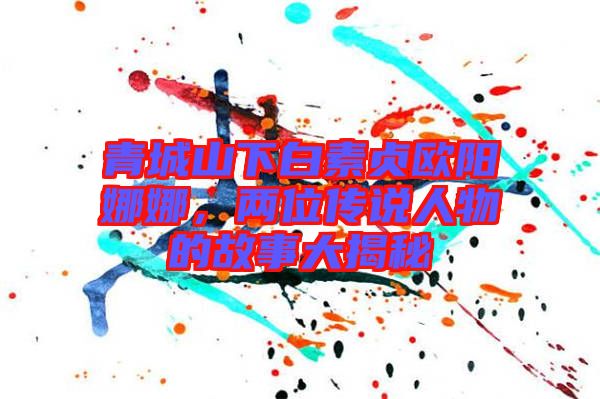 青城山下白素貞歐陽娜娜，兩位傳說人物的故事大揭秘