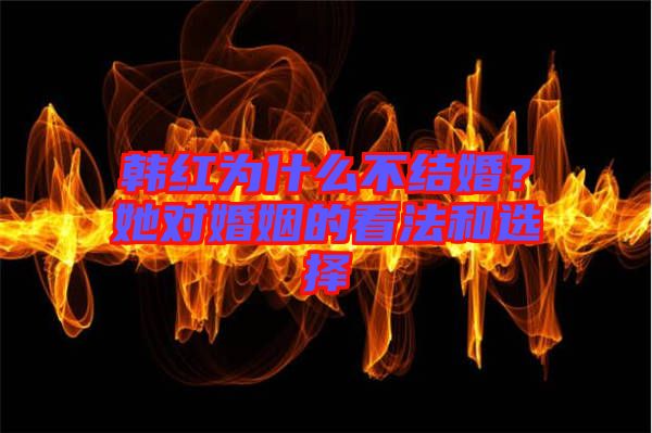 韓紅為什么不結(jié)婚？她對婚姻的看法和選擇