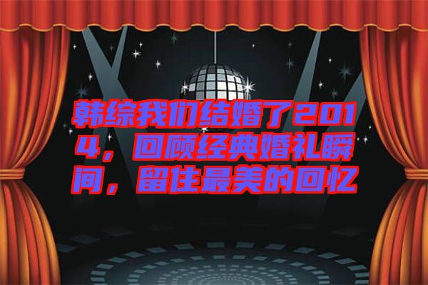 韓綜我們結(jié)婚了2014，回顧經(jīng)典婚禮瞬間，留住最美的回憶