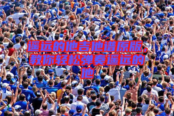遙遠(yuǎn)的他吉他譜原版，教你輕松彈奏遙遠(yuǎn)的他