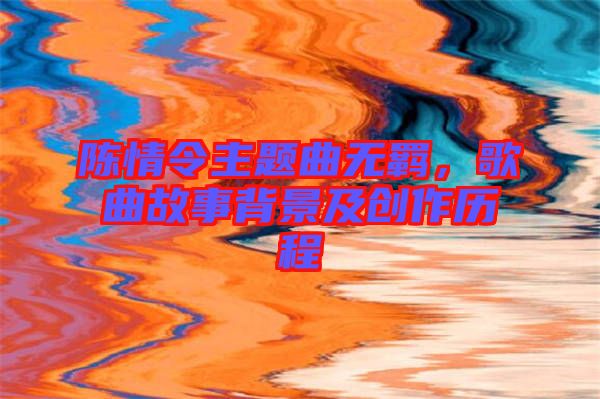 陳情令主題曲無(wú)羈，歌曲故事背景及創(chuàng)作歷程