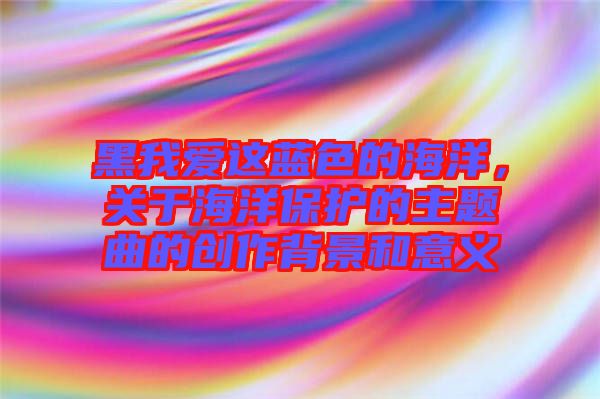 黑我愛這藍(lán)色的海洋，關(guān)于海洋保護(hù)的主題曲的創(chuàng)作背景和意義